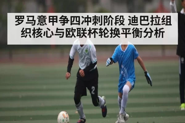 罗马意甲争四冲刺阶段 迪巴拉组织核心与欧联杯轮换平衡分析